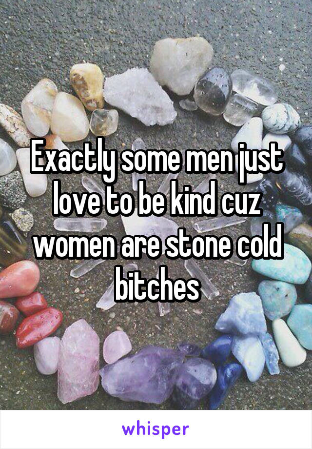 Exactly some men just love to be kind cuz women are stone cold bitches