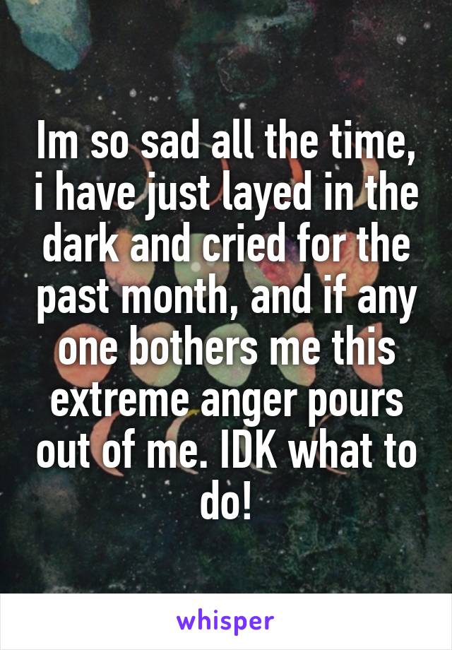 Im so sad all the time, i have just layed in the dark and cried for the past month, and if any one bothers me this extreme anger pours out of me. IDK what to do!