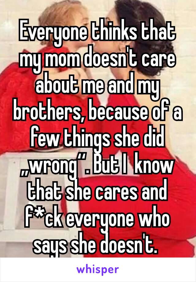 Everyone thinks that my mom doesn't care about me and my brothers, because of a few things she did ,,wrong‘‘. But I  know that she cares and f*ck everyone who says she doesn't. 