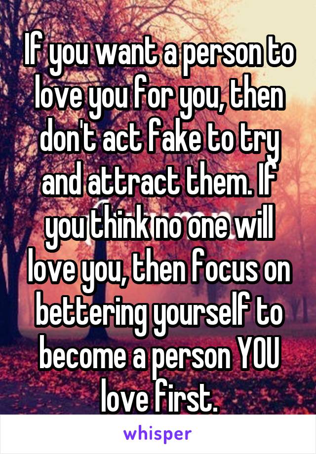 If you want a person to love you for you, then don't act fake to try and attract them. If you think no one will love you, then focus on bettering yourself to become a person YOU love first.