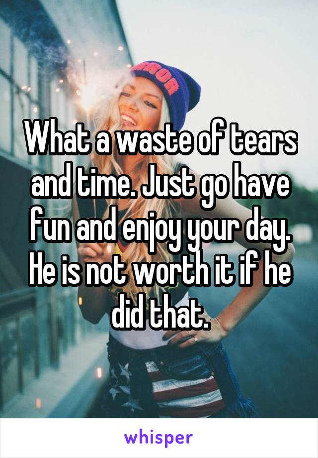 What a waste of tears and time. Just go have fun and enjoy your day. He is not worth it if he did that.