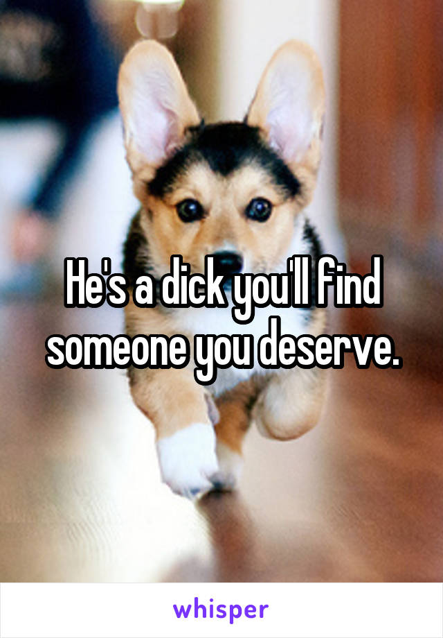 He's a dick you'll find someone you deserve.