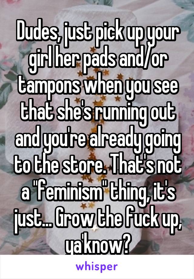 Dudes, just pick up your girl her pads and/or tampons when you see that she's running out and you're already going to the store. That's not a "feminism" thing, it's just... Grow the fuck up, ya'know?