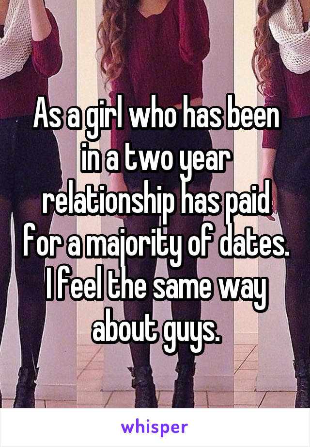 As a girl who has been in a two year relationship has paid for a majority of dates. I feel the same way about guys.