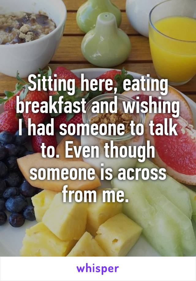 Sitting here, eating breakfast and wishing I had someone to talk to. Even though someone is across from me. 