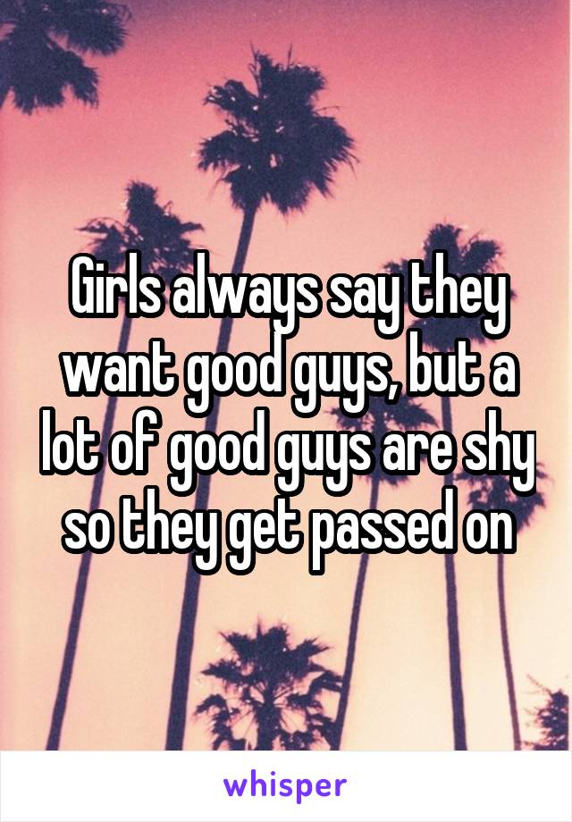 Girls always say they want good guys, but a lot of good guys are shy so they get passed on