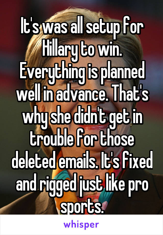 It's was all setup for Hillary to win. Everything is planned well in advance. That's why she didn't get in trouble for those deleted emails. It's fixed and rigged just like pro sports.