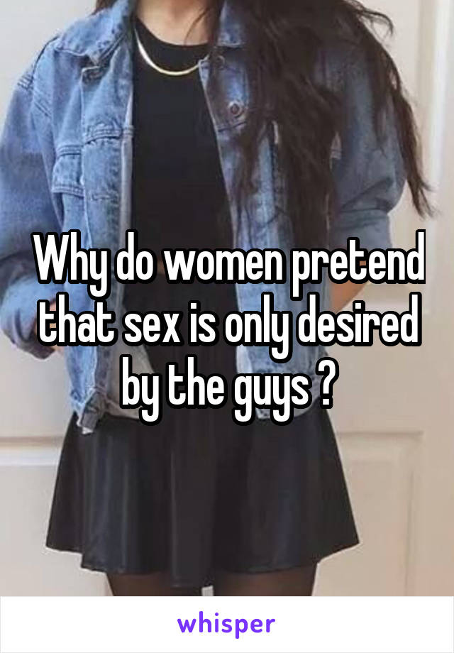 Why do women pretend that sex is only desired by the guys ?