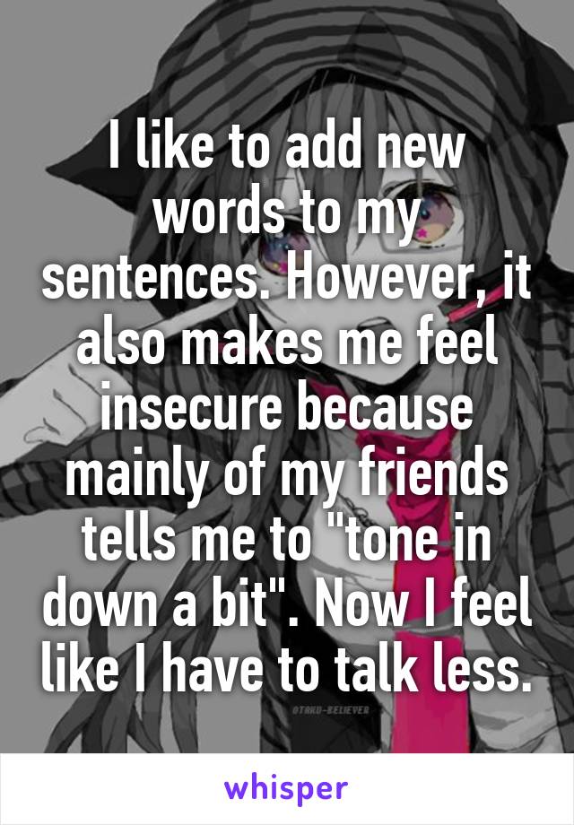 I like to add new words to my sentences. However, it also makes me feel insecure because mainly of my friends tells me to "tone in down a bit". Now I feel like I have to talk less.