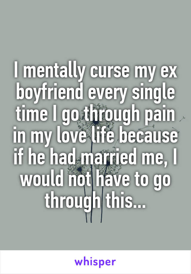 I mentally curse my ex boyfriend every single time I go through pain in my love life because if he had married me, I would not have to go through this...