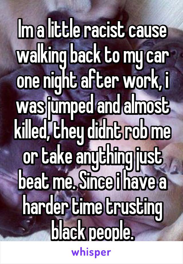 Im a little racist cause walking back to my car one night after work, i was jumped and almost killed, they didnt rob me or take anything just beat me. Since i have a harder time trusting black people.
