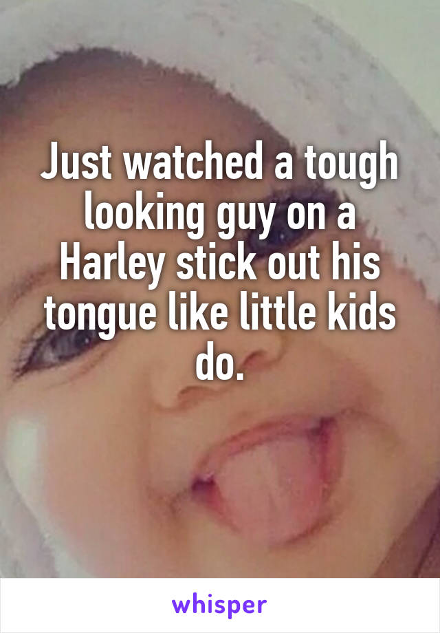 Just watched a tough looking guy on a Harley stick out his tongue like little kids do.

