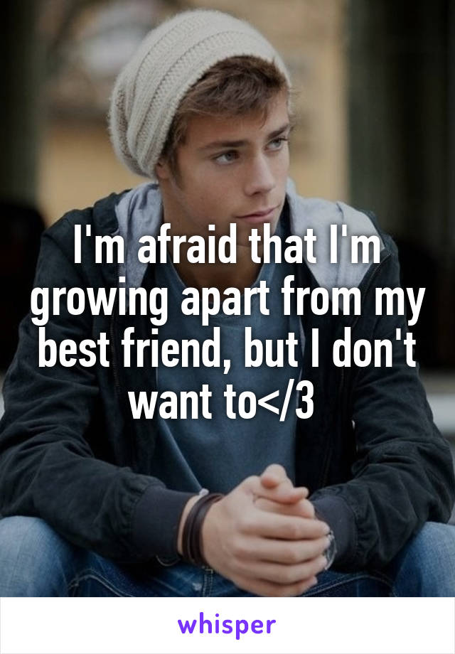 I'm afraid that I'm growing apart from my best friend, but I don't want to</3 