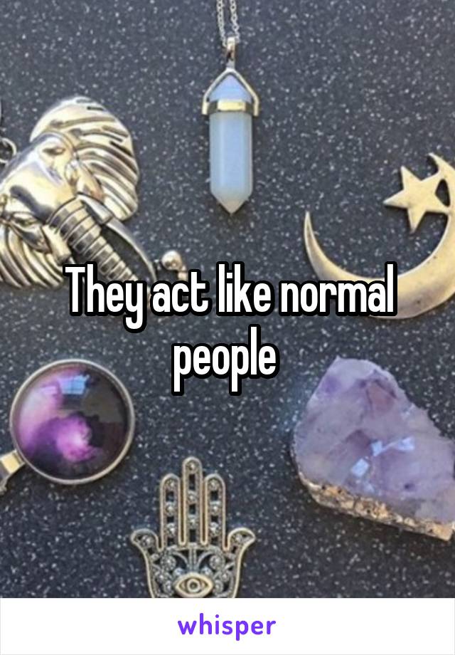 They act like normal people 