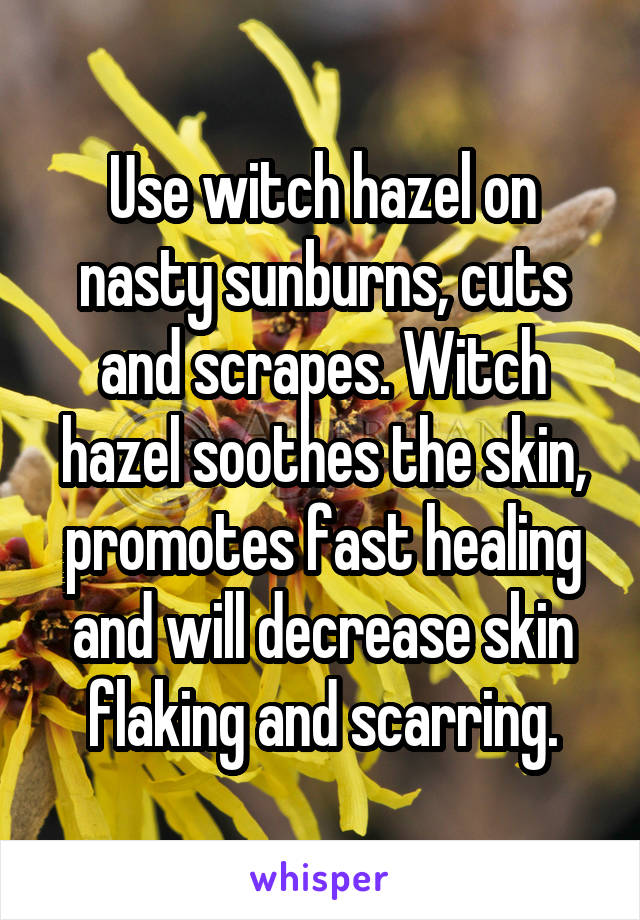 Use witch hazel on nasty sunburns, cuts and scrapes. Witch hazel soothes the skin, promotes fast healing and will decrease skin flaking and scarring.