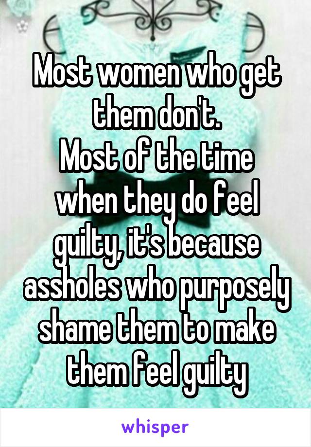 Most women who get them don't.
Most of the time when they do feel guilty, it's because assholes who purposely shame them to make them feel guilty