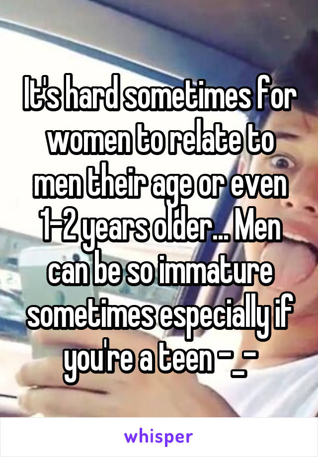 It's hard sometimes for women to relate to men their age or even 1-2 years older... Men can be so immature sometimes especially if you're a teen -_-