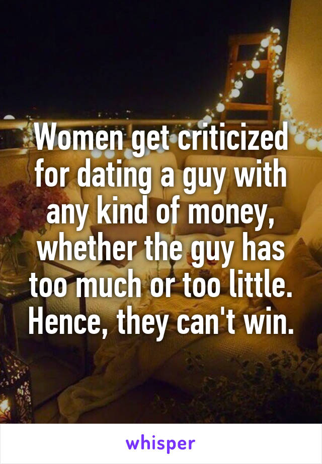 Women get criticized for dating a guy with any kind of money, whether the guy has too much or too little. Hence, they can't win.