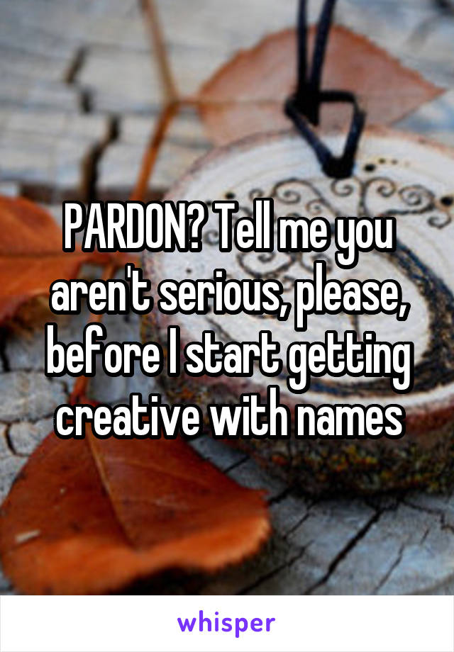 PARDON? Tell me you aren't serious, please, before I start getting creative with names