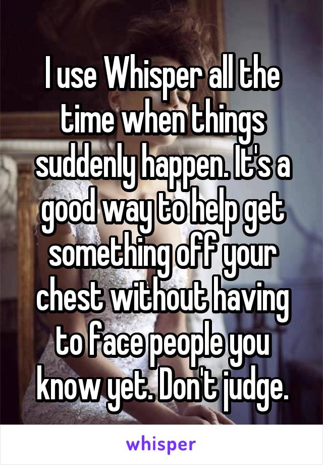 I use Whisper all the time when things suddenly happen. It's a good way to help get something off your chest without having to face people you know yet. Don't judge.