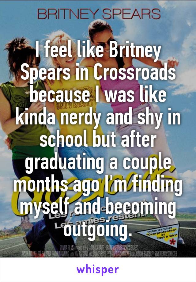 I feel like Britney Spears in Crossroads because I was like kinda nerdy and shy in school but after graduating a couple months ago I'm finding myself and becoming outgoing.