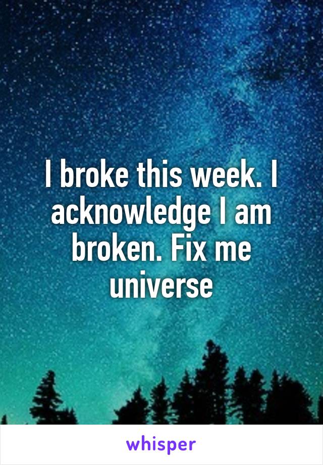 I broke this week. I acknowledge I am broken. Fix me universe