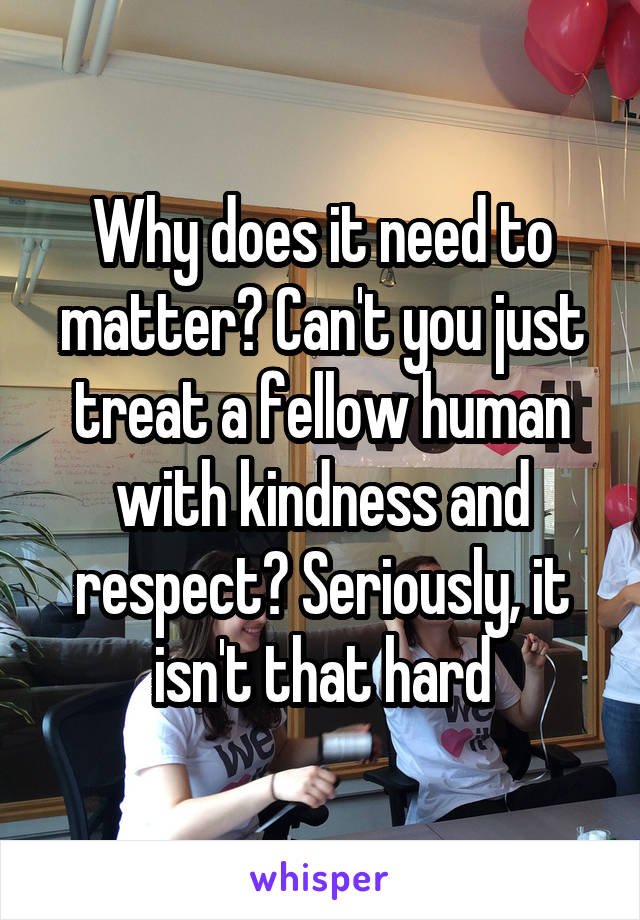 Why does it need to matter? Can't you just treat a fellow human with kindness and respect? Seriously, it isn't that hard