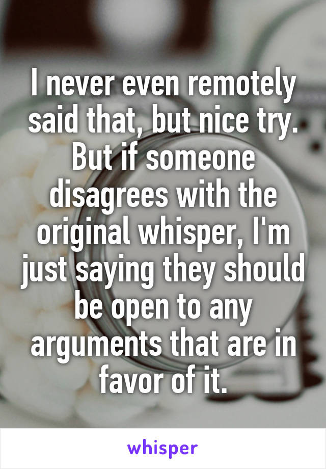 I never even remotely said that, but nice try. But if someone disagrees with the original whisper, I'm just saying they should be open to any arguments that are in favor of it.