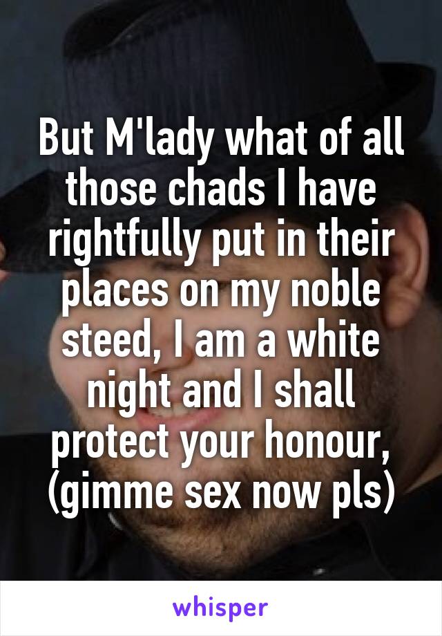 But M'lady what of all those chads I have rightfully put in their places on my noble steed, I am a white night and I shall protect your honour, (gimme sex now pls)