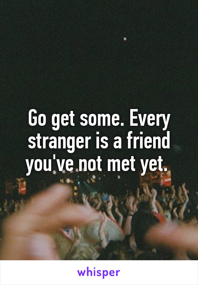 Go get some. Every stranger is a friend you've not met yet. 