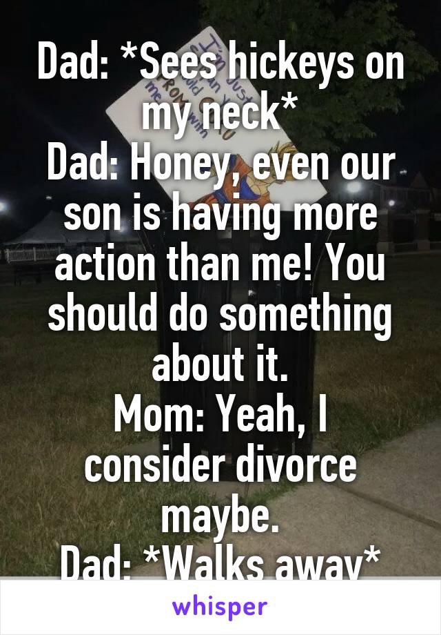 Dad: *Sees hickeys on my neck*
Dad: Honey, even our son is having more action than me! You should do something about it.
Mom: Yeah, I consider divorce maybe.
Dad: *Walks away*