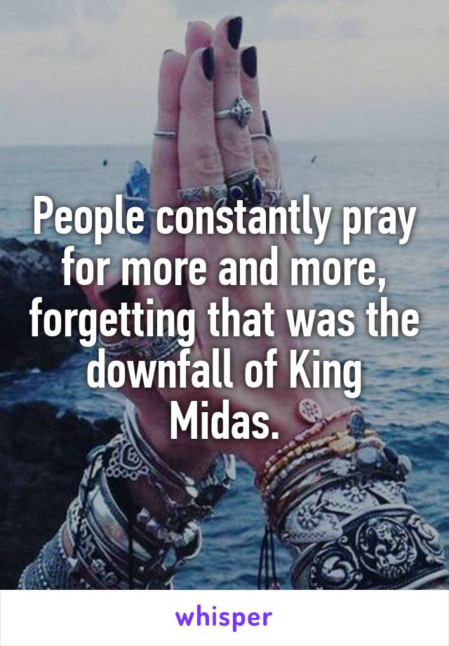 People constantly pray for more and more, forgetting that was the downfall of King Midas.