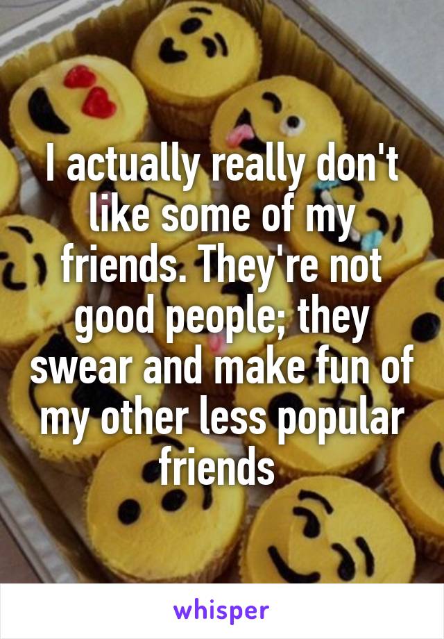 I actually really don't like some of my friends. They're not good people; they swear and make fun of my other less popular friends 