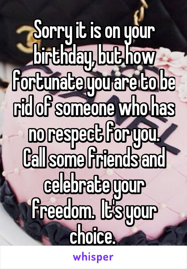 Sorry it is on your birthday, but how fortunate you are to be rid of someone who has no respect for you.
Call some friends and celebrate your freedom.  It's your choice. 