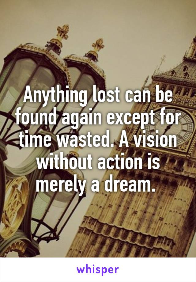 Anything lost can be found again except for time wasted. A vision without action is merely a dream. 