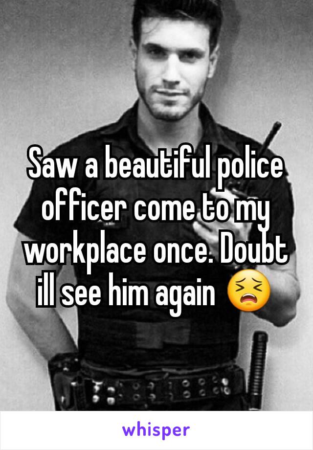 Saw a beautiful police officer come to my workplace once. Doubt ill see him again 😣