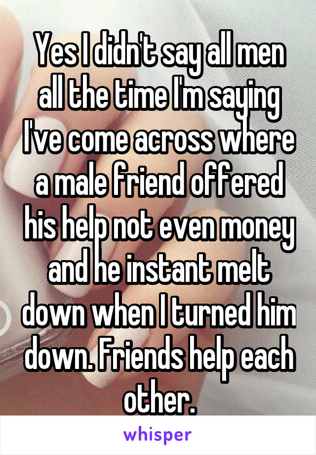 Yes I didn't say all men all the time I'm saying I've come across where a male friend offered his help not even money and he instant melt down when I turned him down. Friends help each other.