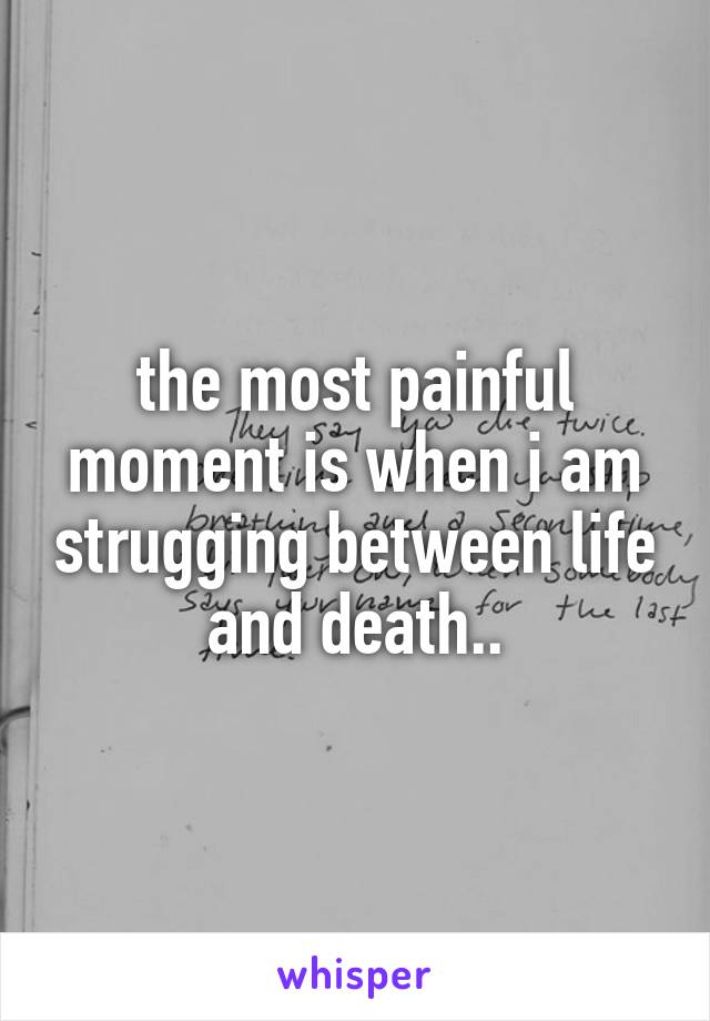 the most painful moment is when i am strugging between life and death..