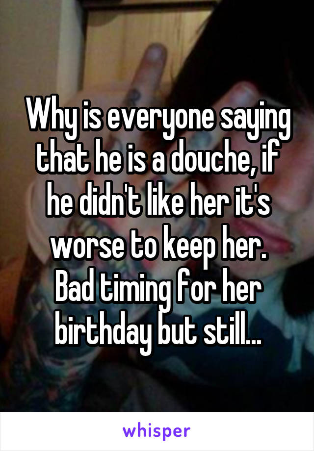 Why is everyone saying that he is a douche, if he didn't like her it's worse to keep her.
Bad timing for her birthday but still...