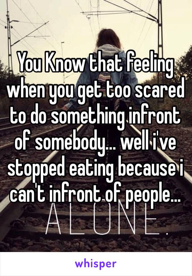 You Know that feeling when you get too scared to do something infront of somebody... well i've stopped eating because i can't infront of people…