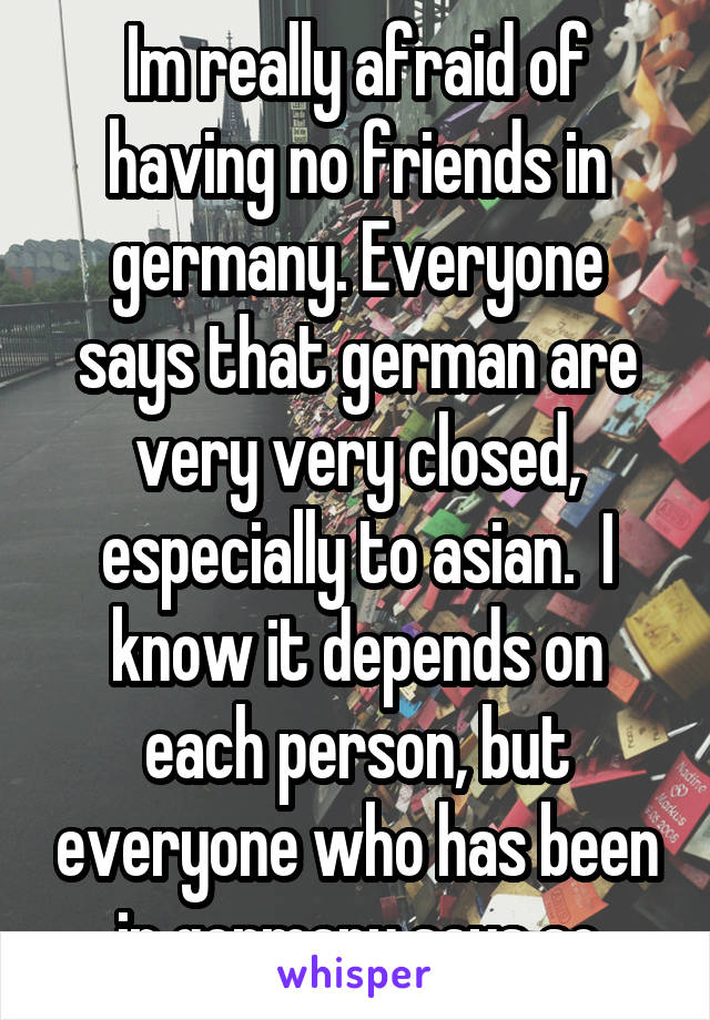 Im really afraid of having no friends in germany. Everyone says that german are very very closed, especially to asian.  I know it depends on each person, but everyone who has been in germany says so