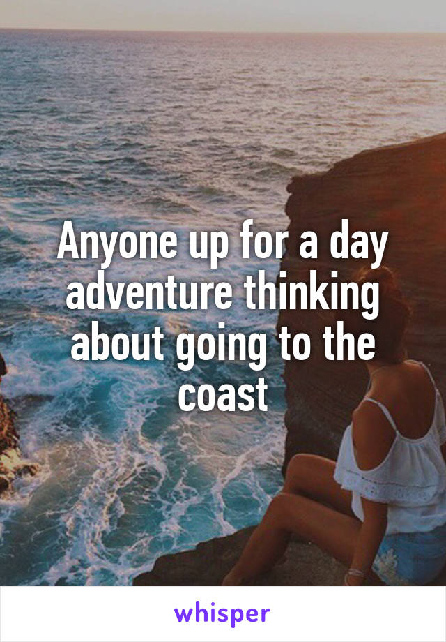 Anyone up for a day adventure thinking about going to the coast