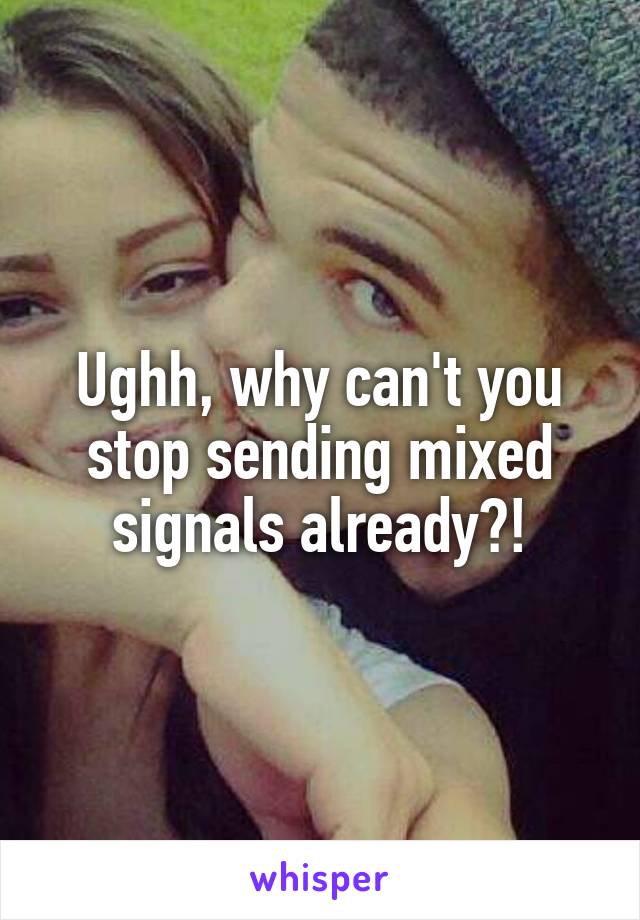 Ughh, why can't you stop sending mixed signals already?!