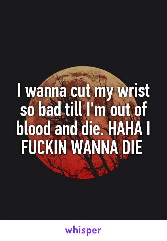 I wanna cut my wrist so bad till I'm out of blood and die. HAHA I FUCKIN WANNA DIE 