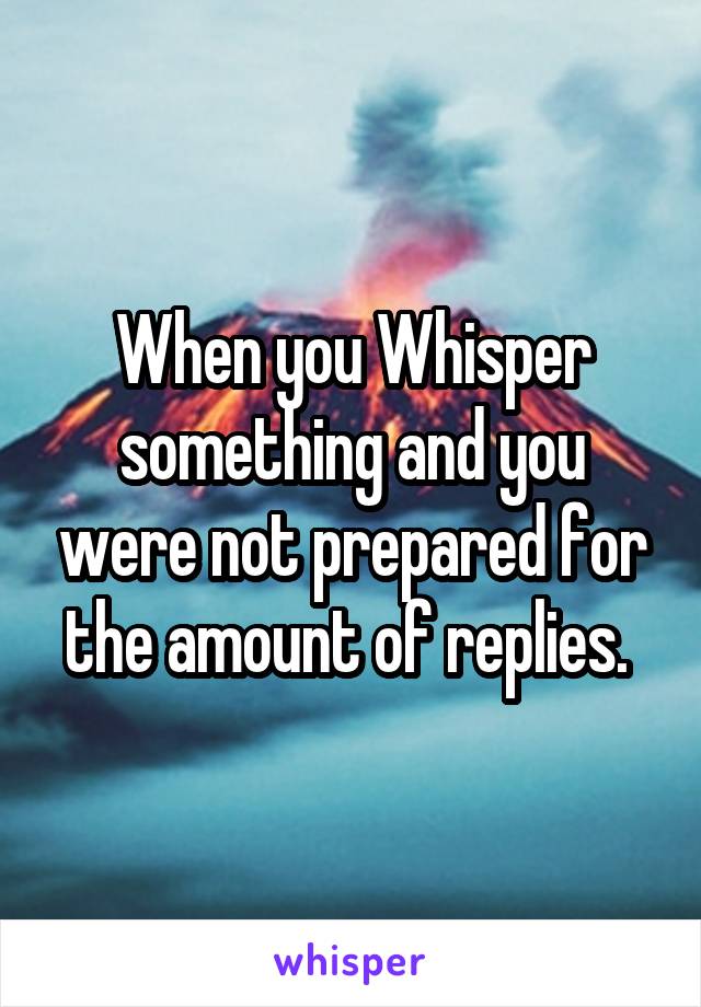 When you Whisper something and you were not prepared for the amount of replies. 