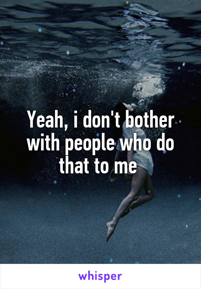 Yeah, i don't bother with people who do that to me 