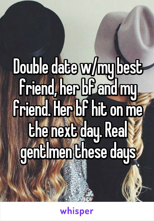 Double date w/my best friend, her bf and my friend. Her bf hit on me the next day. Real gentlmen these days