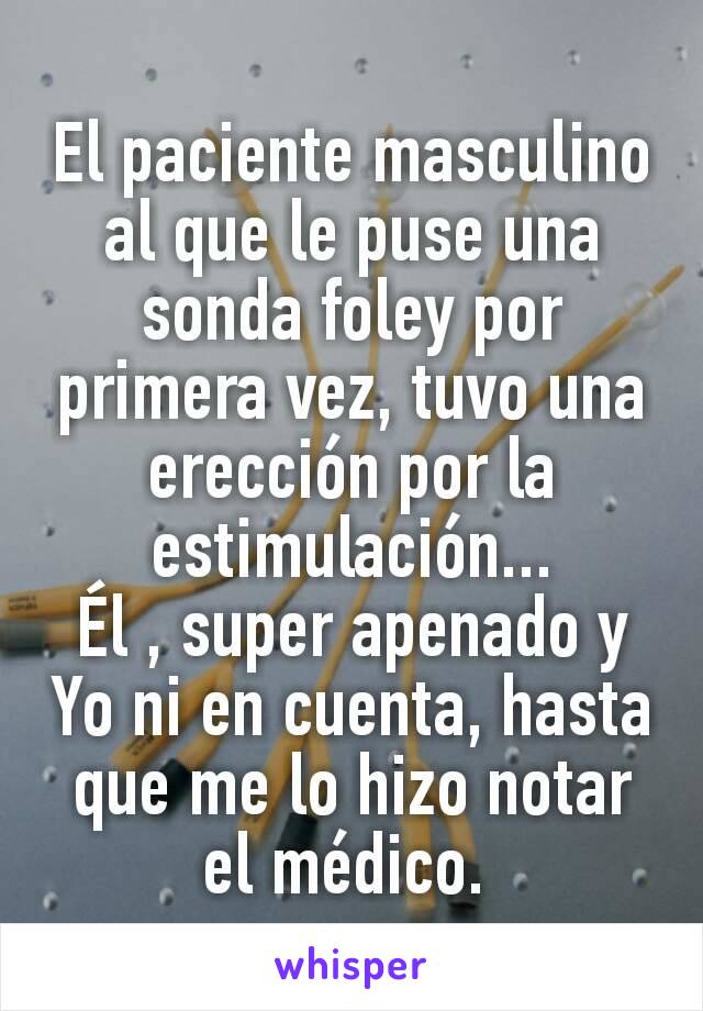 El paciente masculino al que le puse una sonda foley por primera vez, tuvo una erección por la estimulación...
Él , super apenado y Yo ni en cuenta, hasta que me lo hizo notar el médico. 