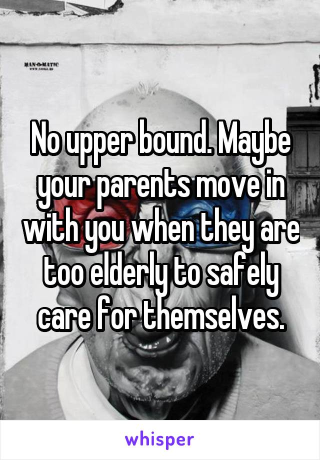 No upper bound. Maybe your parents move in with you when they are too elderly to safely care for themselves.