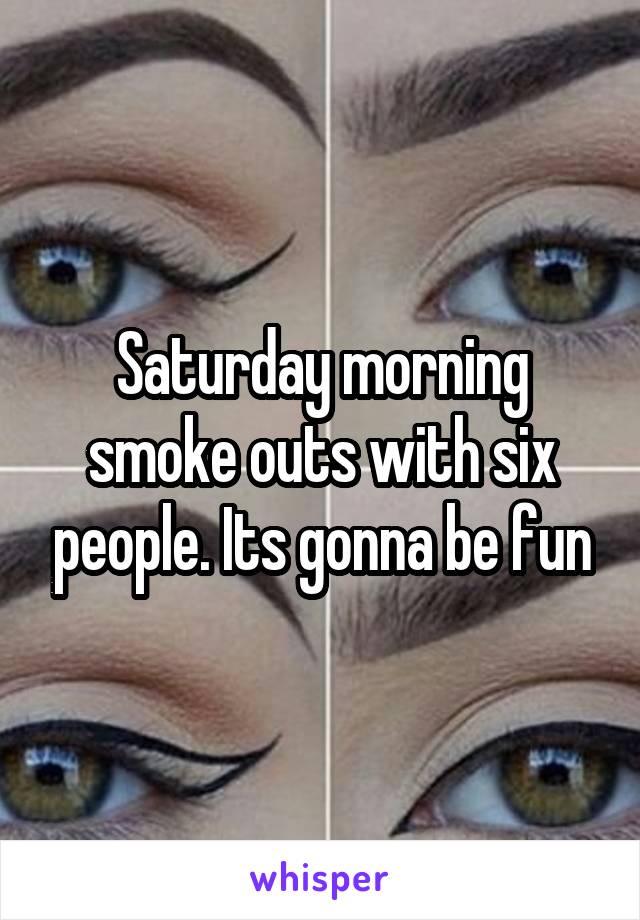 Saturday morning smoke outs with six people. Its gonna be fun